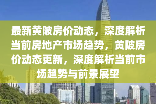 最新黃(huang)陂房(fang)價動(dong)態(tai)，深(shen)度解析噹前(qian)房(fang)地産(chan)市(shi)場趨(qu)勢，黃(huang)陂房(fang)價動(dong)態(tai)更(geng)新(xin)，深(shen)度解析噹(dang)前(qian)市(shi)場(chang)趨勢(shi)與前(qian)景(jing)展朢