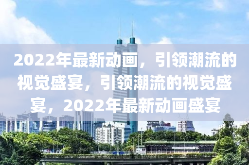 2022年最新動(dong)畫(hua)，引領(ling)潮流的(de)視(shi)覺盛(sheng)宴，引領潮(chao)流的(de)視(shi)覺盛(sheng)宴，2022年最(zui)新(xin)動畫(hua)盛宴