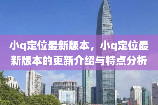 小q定(ding)位(wei)最(zui)新(xin)版本(ben)，小(xiao)q定位最(zui)新版本的(de)更(geng)新(xin)介(jie)紹與(yu)特(te)點分析(xi)