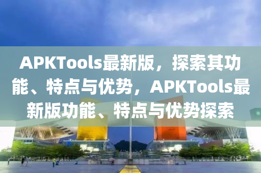 APKTools最新版，探索(suo)其功能、特點與優(you)勢(shi)，APKTools最新(xin)版(ban)功能(neng)、特(te)點與優(you)勢(shi)探(tan)索(suo)