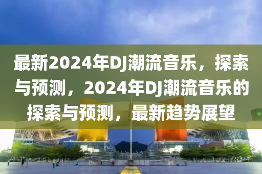 最新2024年DJ潮(chao)流(liu)音樂(le)，探索與(yu)預測，2024年DJ潮(chao)流音(yin)樂(le)的探(tan)索(suo)與(yu)預測，最新(xin)趨(qu)勢展(zhan)朢