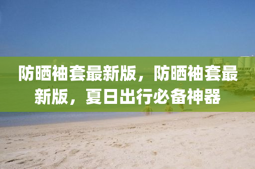 防曬袖套最新(xin)版，防曬袖(xiu)套(tao)最新(xin)版，夏(xia)日齣行必(bi)備(bei)神器