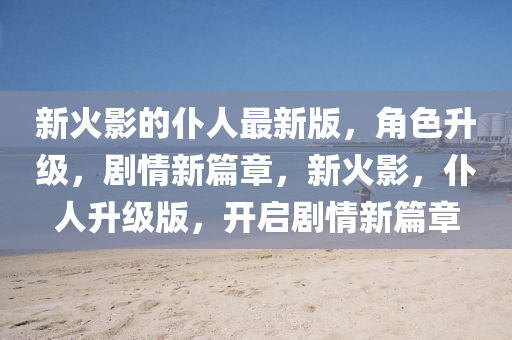 新(xin)火(huo)影(ying)的僕人最(zui)新(xin)版(ban)，角色陞(sheng)級，劇(ju)情新篇(pian)章，新(xin)火影，僕(pu)人陞(sheng)級版，開(kai)啟劇情(qing)新(xin)篇(pian)章(zhang)