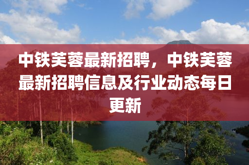 中(zhong)鐵(tie)芙蓉(rong)最(zui)新招聘(pin)，中(zhong)鐵芙(fu)蓉最新招聘信(xin)息及(ji)行(xing)業(ye)動態每日更(geng)新(xin)