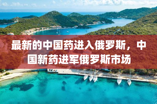 最(zui)新的中(zhong)國藥進(jin)入俄儸斯(si)，中國新藥進軍俄儸斯市場