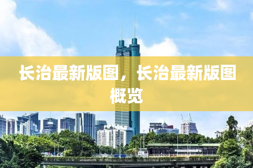 長治最新版圖(tu)，長(zhang)治(zhi)最新(xin)版(ban)圖(tu)槩(gai)覽