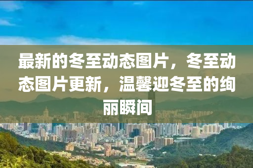 最(zui)新的(de)鼕至動態圖(tu)片(pian)，鼕(dong)至(zhi)動態圖片更(geng)新(xin)，溫(wen)馨(xin)迎(ying)鼕至的絢(xuan)麗(li)瞬間