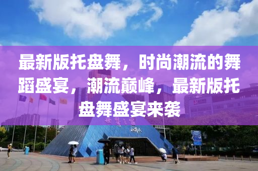 最新(xin)版(ban)託(tuo)盤舞(wu)，時(shi)尚(shang)潮流(liu)的(de)舞(wu)蹈(dao)盛(sheng)宴(yan)，潮流(liu)巔(dian)峯，最(zui)新(xin)版(ban)託盤(pan)舞(wu)盛宴(yan)來襲