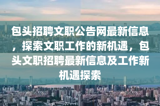 包(bao)頭招(zhao)聘(pin)文(wen)職(zhi)公(gong)告(gao)網(wang)最新信息(xi)，探索文(wen)職(zhi)工(gong)作的(de)新機(ji)遇(yu)，包頭文(wen)職(zhi)招聘(pin)最(zui)新(xin)信息及(ji)工(gong)作新機遇探(tan)索