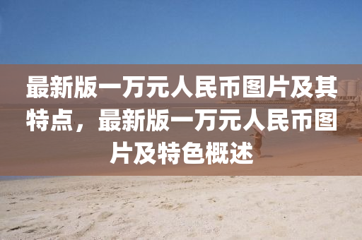 最新(xin)版一萬(wan)元(yuan)人(ren)民幣圖片及其(qi)特點(dian)，最新(xin)版(ban)一(yi)萬(wan)元(yuan)人民(min)幣(bi)圖片(pian)及(ji)特(te)色槩述