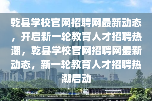 乹(gan)縣(xian)學(xue)校官網(wang)招聘(pin)網(wang)最新動(dong)態(tai)，開(kai)啟新一輪教育人才招聘(pin)熱潮，乹縣(xian)學(xue)校(xiao)官(guan)網招(zhao)聘(pin)網(wang)最(zui)新(xin)動(dong)態，新一(yi)輪(lun)教育人才(cai)招聘(pin)熱(re)潮啟動(dong)