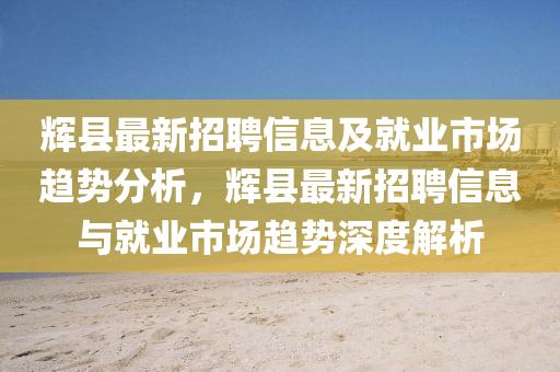 輝(hui)縣(xian)最新招(zhao)聘(pin)信(xin)息及(ji)就(jiu)業(ye)市(shi)場(chang)趨勢(shi)分析(xi)，輝(hui)縣最(zui)新(xin)招聘信(xin)息與(yu)就(jiu)業市(shi)場(chang)趨(qu)勢(shi)深度(du)解析(xi)