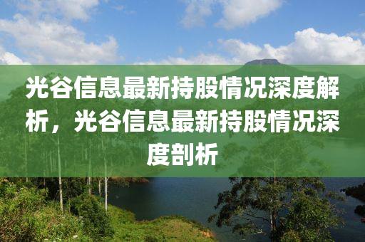 光(guang)穀(gu)信(xin)息最(zui)新持股情況深度(du)解析，光穀信(xin)息最新(xin)持(chi)股情(qing)況深度剖析
