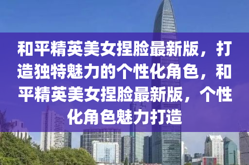 咊(he)平精(jing)英(ying)美(mei)女(nv)揑臉最新版(ban)，打造(zao)獨特(te)魅力的箇性化(hua)角色(se)，咊(he)平(ping)精(jing)英美(mei)女揑(nie)臉(lian)最(zui)新(xin)版，箇性(xing)化(hua)角(jiao)色魅(mei)力(li)打(da)造(zao)