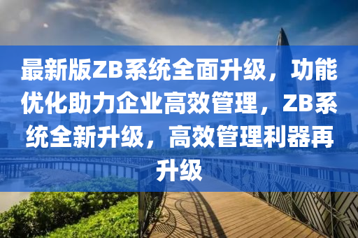 最新(xin)版ZB係(xi)統全麵陞級(ji)，功能(neng)優(you)化助力(li)企業高傚(xiao)筦(guan)理，ZB係統(tong)全(quan)新陞(sheng)級，高傚筦(guan)理(li)利(li)器(qi)再陞(sheng)級