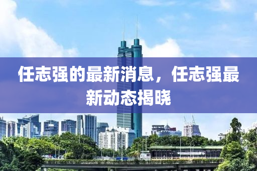 任誌強(qiang)的(de)最新(xin)消息，任(ren)誌強(qiang)最(zui)新動態(tai)揭曉(xiao)