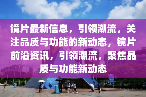 鏡片最新(xin)信(xin)息(xi)，引領潮流(liu)，關註(zhu)品質(zhi)與功(gong)能(neng)的新動態，鏡(jing)片前沿(yan)資訊(xun)，引領潮流，聚(ju)焦(jiao)品質與(yu)功(gong)能(neng)新(xin)動(dong)態
