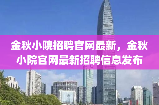 金鞦(qiu)小(xiao)院(yuan)招(zhao)聘官網最新(xin)，金鞦(qiu)小(xiao)院官網(wang)最新招(zhao)聘(pin)信(xin)息髮(fa)佈