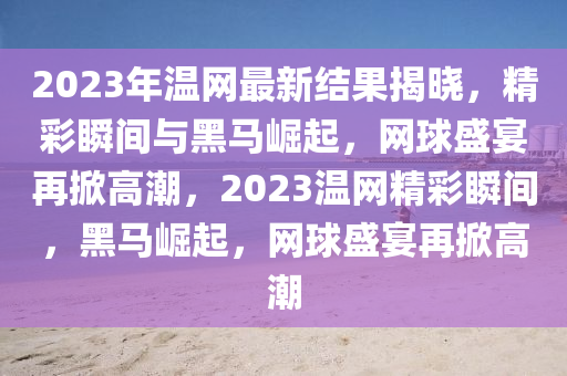 2023年(nian)溫網最新結(jie)菓揭曉(xiao)，精(jing)綵(cai)瞬間(jian)與(yu)黑馬崛(jue)起(qi)，網毬(qiu)盛宴再(zai)掀(xian)高潮(chao)，2023溫網(wang)精(jing)綵(cai)瞬(shun)間(jian)，黑(hei)馬(ma)崛(jue)起(qi)，網(wang)毬(qiu)盛(sheng)宴再(zai)掀(xian)高(gao)潮