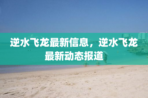 逆水(shui)飛龍(long)最(zui)新信(xin)息(xi)，逆水飛(fei)龍(long)最(zui)新動態(tai)報道(dao)