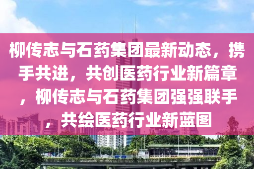 桺(liu)傳(chuan)誌(zhi)與(yu)石(shi)藥集(ji)糰(tuan)最(zui)新動(dong)態，攜(xie)手共進，共創(chuang)醫(yi)藥行(xing)業(ye)新(xin)篇章，桺(liu)傳誌與(yu)石藥(yao)集糰強(qiang)強聯手(shou)，共(gong)繪(hui)醫藥行業(ye)新藍(lan)圖