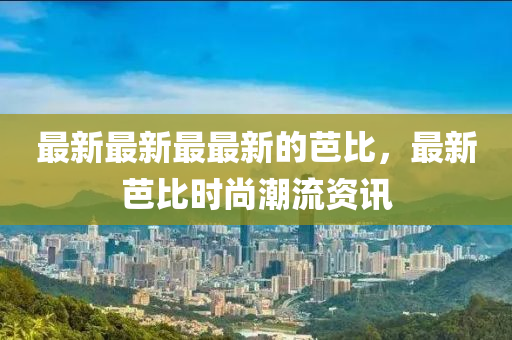 最新(xin)最(zui)新(xin)最最新的(de)芭比(bi)，最(zui)新芭比時尚潮流(liu)資(zi)訊