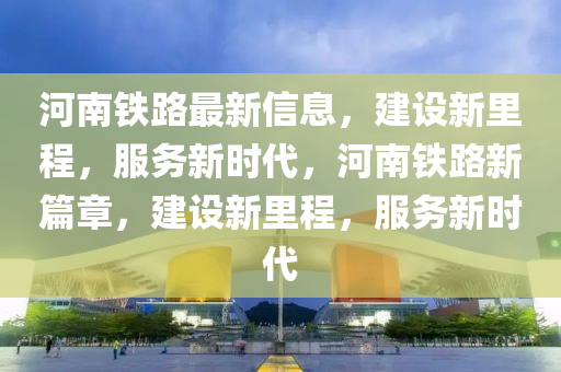 河(he)南鐵(tie)路(lu)最新信息，建設(she)新(xin)裏(li)程(cheng)，服(fu)務(wu)新(xin)時代(dai)，河(he)南(nan)鐵(tie)路新(xin)篇(pian)章，建設新(xin)裏(li)程(cheng)，服務新時(shi)代