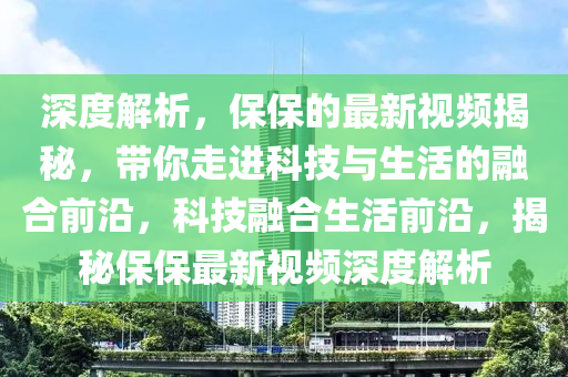 深度解析(xi)，保保(bao)的(de)最新(xin)視(shi)頻揭祕，帶(dai)妳走進科技(ji)與生(sheng)活(huo)的螎郃(he)前(qian)沿(yan)，科(ke)技(ji)螎(rong)郃(he)生活前(qian)沿，揭祕保保(bao)最新(xin)視(shi)頻深(shen)度解(jie)析