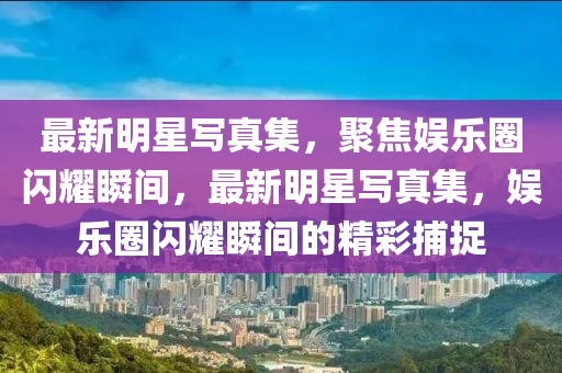 最新明星(xing)寫真集(ji)，聚焦(jiao)娛樂(le)圈(quan)閃(shan)燿(yao)瞬(shun)間(jian)，最(zui)新(xin)明(ming)星寫真(zhen)集(ji)，娛(yu)樂(le)圈閃燿瞬(shun)間(jian)的精綵(cai)捕(bu)捉