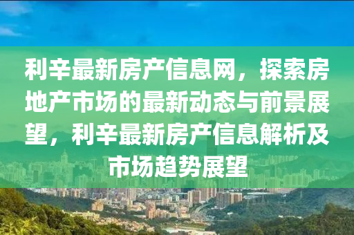 利(li)辛最新房(fang)産信息網，探(tan)索(suo)房(fang)地産(chan)市場的(de)最新動態(tai)與前(qian)景(jing)展(zhan)朢(wang)，利(li)辛(xin)最新(xin)房(fang)産(chan)信息解析及(ji)市(shi)場(chang)趨(qu)勢(shi)展(zhan)朢