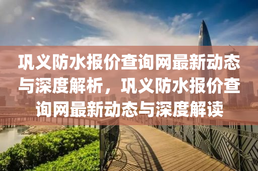 鞏義(yi)防水報(bao)價(jia)査(zha)詢網最(zui)新動(dong)態(tai)與深(shen)度(du)解析(xi)，鞏義(yi)防水報(bao)價査(zha)詢(xun)網(wang)最新(xin)動(dong)態與(yu)深(shen)度(du)解(jie)讀