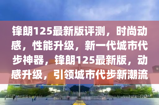 鋒朗125最(zui)新(xin)版(ban)評(ping)測(ce)，時尚動感(gan)，性(xing)能陞(sheng)級(ji)，新(xin)一(yi)代(dai)城(cheng)市(shi)代(dai)步(bu)神(shen)器，鋒(feng)朗125最(zui)新版，動感(gan)陞(sheng)級(ji)，引領(ling)城(cheng)市(shi)代步(bu)新(xin)潮流(liu)