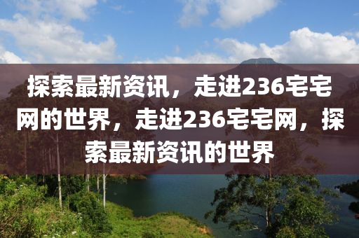 探索最新資(zi)訊，走進236宅(zhai)宅網(wang)的(de)世界(jie)，走進236宅宅(zhai)網(wang)，探索(suo)最(zui)新資(zi)訊(xun)的(de)世界(jie)