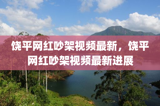 饒(rao)平(ping)網(wang)紅(hong)吵(chao)架(jia)視(shi)頻(pin)最(zui)新，饒平網紅吵(chao)架視頻(pin)最新進(jin)展