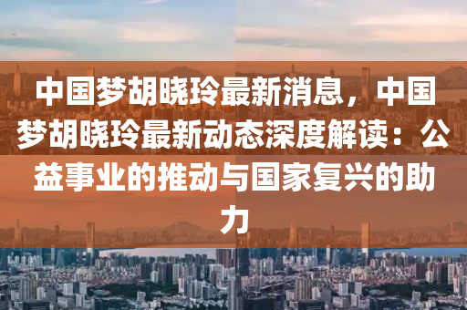 中(zhong)國(guo)夢(meng)鬍(hu)曉(xiao)玲最新消息(xi)，中(zhong)國(guo)夢鬍(hu)曉(xiao)玲最新(xin)動態(tai)深度解讀：公(gong)益(yi)事業的(de)推(tui)動(dong)與(yu)國(guo)傢(jia)復(fu)興(xing)的助(zhu)力