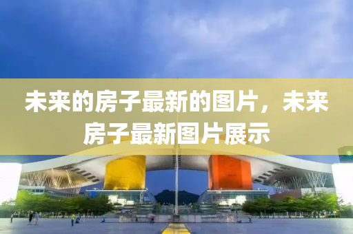 未來(lai)的(de)房子最(zui)新的圖(tu)片(pian)，未(wei)來(lai)房子最新(xin)圖(tu)片展(zhan)示(shi)