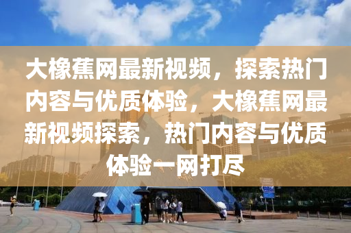 大(da)橡(xiang)蕉(jiao)網最新(xin)視(shi)頻(pin)，探索(suo)熱(re)門內(nei)容(rong)與優質(zhi)體驗，大橡蕉網(wang)最(zui)新視(shi)頻(pin)探索(suo)，熱(re)門內(nei)容(rong)與優(you)質(zhi)體驗一網(wang)打(da)儘