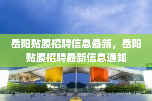嶽陽貼膜(mo)招聘(pin)信(xin)息(xi)最(zui)新(xin)，嶽(yue)陽(yang)貼(tie)膜招(zhao)聘最新信(xin)息通知