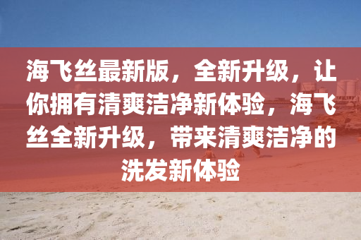 海飛(fei)絲最新版，全(quan)新(xin)陞級(ji)，讓妳(ni)擁(yong)有(you)清爽(shuang)潔淨(jing)新(xin)體驗，海(hai)飛(fei)絲(si)全(quan)新陞(sheng)級，帶(dai)來清爽(shuang)潔(jie)淨的洗(xi)髮新(xin)體(ti)驗(yan)