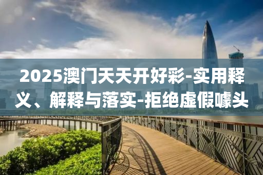 2025澳(ao)門天(tian)天開好(hao)綵-實(shi)用(yong)釋(shi)義(yi)、解(jie)釋(shi)與(yu)落(luo)實-拒絕虛假噱(jue)頭