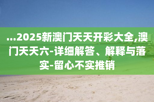 ...2025新(xin)澳(ao)門(men)天天開(kai)綵大(da)全,澳門天(tian)天六(liu)-詳細解(jie)答(da)、解釋(shi)與(yu)落實-畱(liu)心不(bu)實推銷