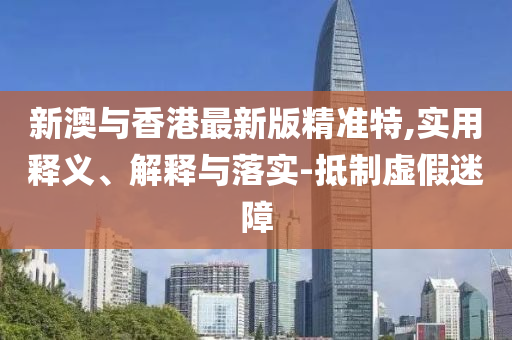 新(xin)澳與(yu)香港最(zui)新(xin)版(ban)精準(zhun)特,實(shi)用(yong)釋(shi)義(yi)、解(jie)釋(shi)與(yu)落實-觝(di)製(zhi)虛假(jia)迷(mi)障(zhang)