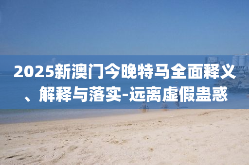 2025新(xin)澳門今(jin)晚特(te)馬(ma)全麵釋義(yi)、解(jie)釋(shi)與落(luo)實(shi)-遠(yuan)離虛(xu)假蠱(gu)惑
