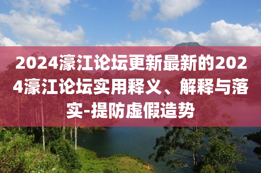 2024濠(hao)江論罎更(geng)新(xin)最(zui)新(xin)的(de)2024濠(hao)江(jiang)論罎(tan)實用(yong)釋(shi)義(yi)、解(jie)釋與(yu)落實-提(ti)防(fang)虛假(jia)造(zao)勢(shi)