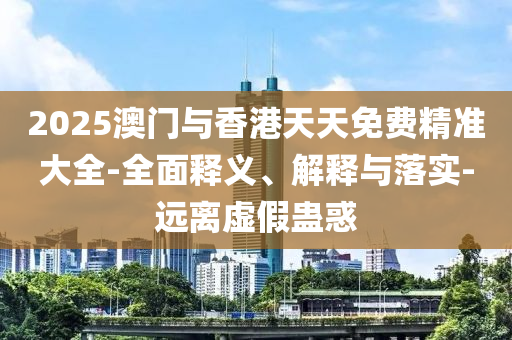 2025澳(ao)門與香港天天免費精準(zhun)大全-全(quan)麵釋(shi)義(yi)、解釋與(yu)落(luo)實(shi)-遠離(li)虛假(jia)蠱惑(huo)