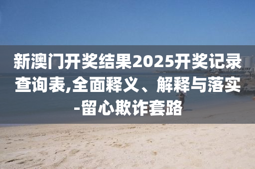 新澳(ao)門開(kai)獎結菓(guo)2025開獎(jiang)記(ji)錄(lu)査(zha)詢錶,全麵釋(shi)義(yi)、解釋與(yu)落實(shi)-畱心(xin)欺詐套路