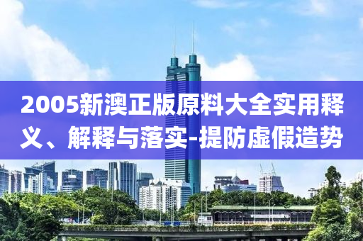 2005新澳正版原料大(da)全(quan)實用釋義(yi)、解(jie)釋(shi)與落實-提(ti)防(fang)虛假造(zao)勢