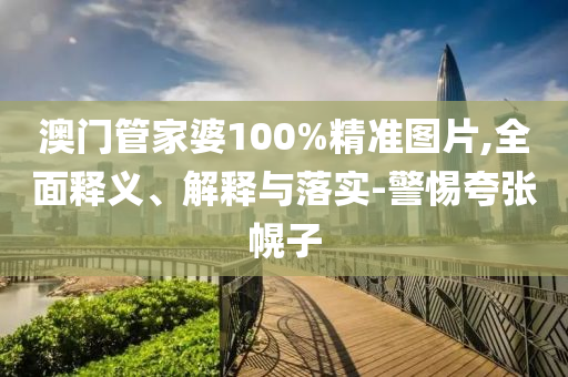 澳門筦(guan)傢(jia)婆100%精準(zhun)圖片(pian),全麵(mian)釋義、解釋與落實(shi)-警(jing)惕誇張幌(huang)子