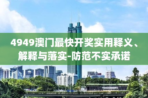 4949澳門(men)最快開(kai)獎(jiang)實(shi)用(yong)釋義(yi)、解釋(shi)與落實(shi)-防(fang)範(fan)不(bu)實(shi)承(cheng)諾(nuo)