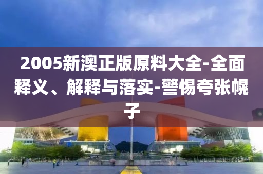 2005新(xin)澳正版原(yuan)料(liao)大全(quan)-全麵(mian)釋義(yi)、解(jie)釋(shi)與落實-警(jing)惕(ti)誇張幌(huang)子